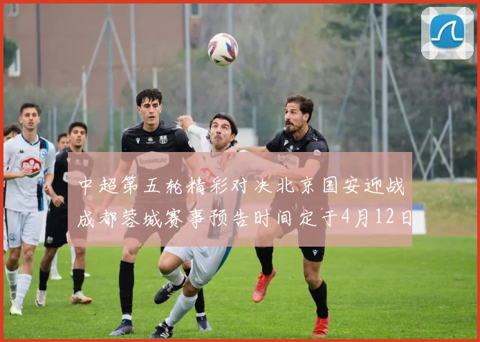 中超第五轮精彩对决北京国安迎战成都蓉城赛事预告时间定于4月12日19点35分