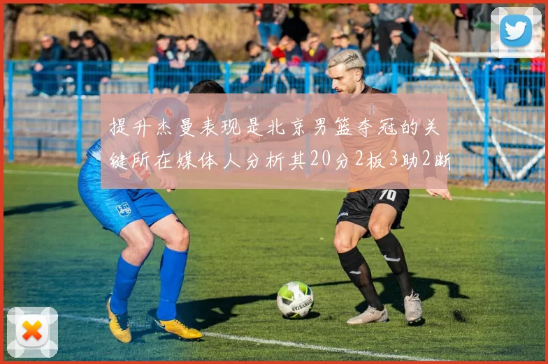 提升杰曼表现是北京男篮夺冠的关键所在媒体人分析其20分2板3助2断的表现