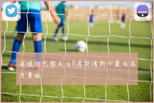 英媒称巴黎关注B席斯通斯今夏或离开曼城