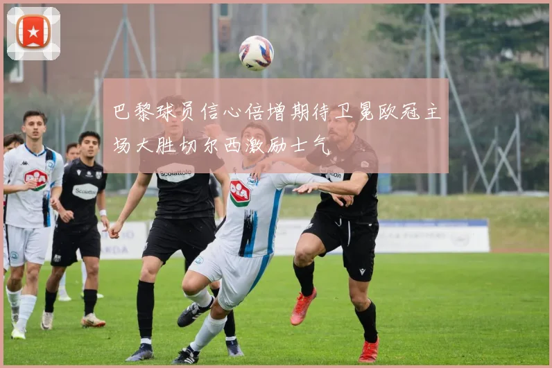 巴黎球员信心倍增期待卫冕欧冠主场大胜切尔西激励士气