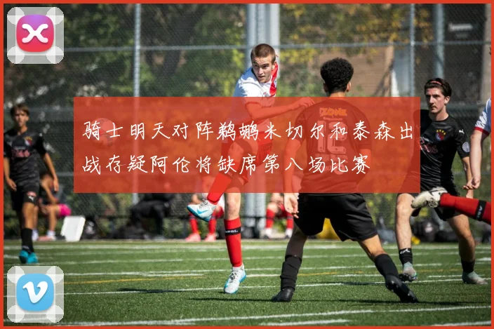 骑士明天对阵鹈鹕米切尔和泰森出战存疑阿伦将缺席第八场比赛