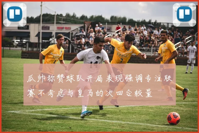 瓜帅称赞球队开局表现强调专注联赛不考虑与皇马的次回合较量