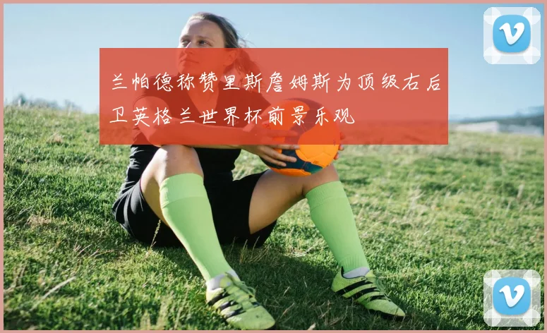 兰帕德称赞里斯詹姆斯为顶级右后卫英格兰世界杯前景乐观