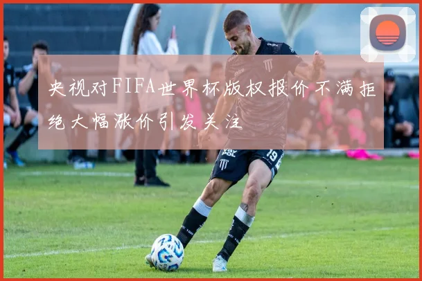 央视对FIFA世界杯版权报价不满拒绝大幅涨价引发关注