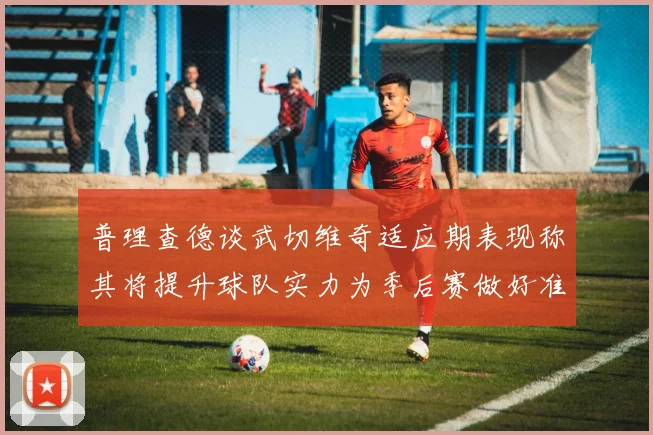 普理查德谈武切维奇适应期表现称其将提升球队实力为季后赛做好准备