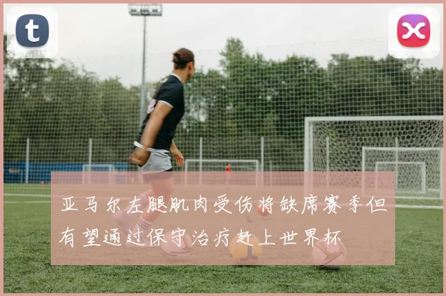亚马尔左腿肌肉受伤将缺席赛季但有望通过保守治疗赶上世界杯