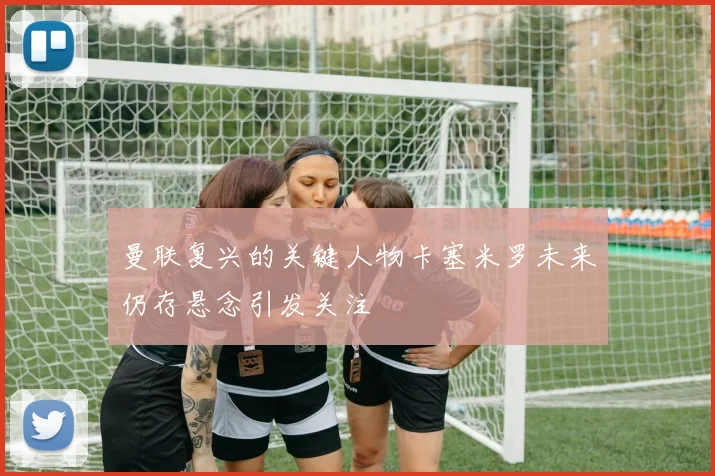 曼联复兴的关键人物卡塞米罗未来仍存悬念引发关注