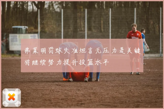 弗莱明罚球失准坦言无压力是关键将继续努力提升投篮水平