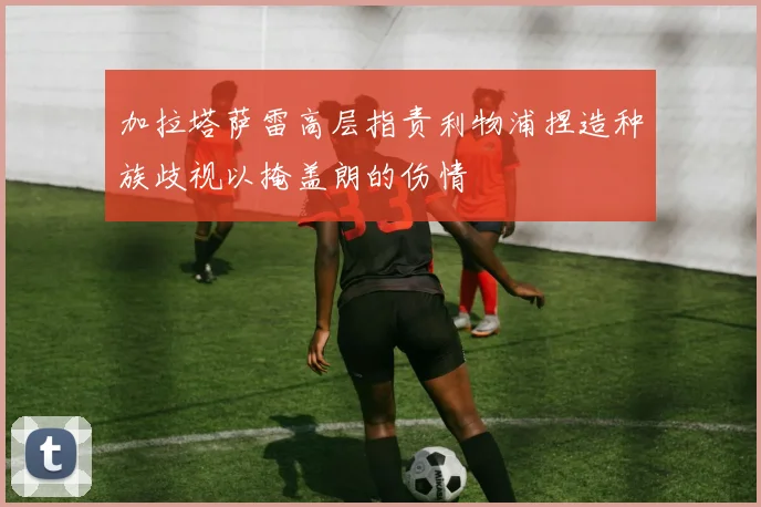 加拉塔萨雷高层指责利物浦捏造种族歧视以掩盖朗的伤情