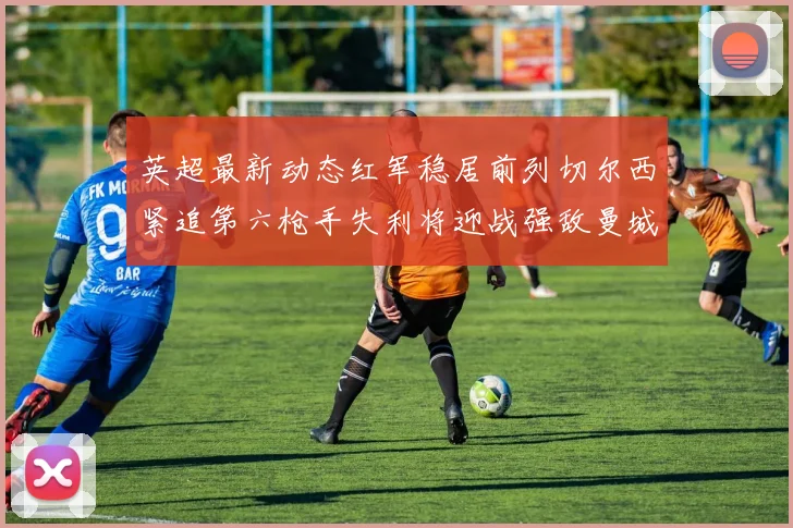 英超最新动态红军稳居前列切尔西紧追第六枪手失利将迎战强敌曼城