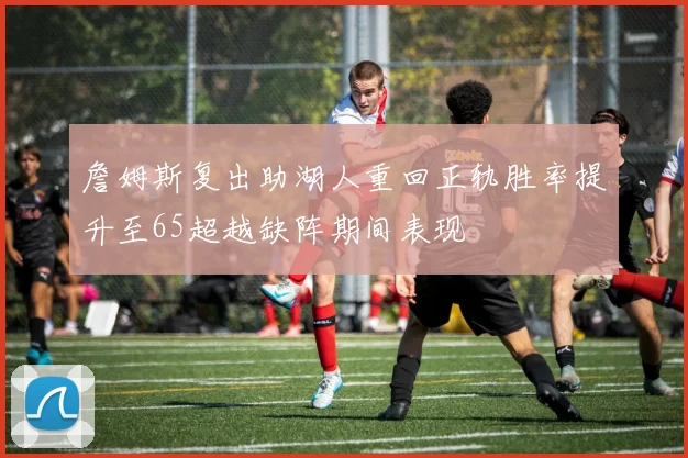 詹姆斯复出助湖人重回正轨胜率提升至65超越缺阵期间表现
