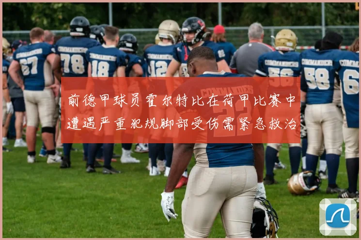 前德甲球员霍尔特比在荷甲比赛中遭遇严重犯规脚部受伤需紧急救治
