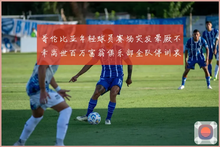 哥伦比亚年轻球员赛场突发晕厥不幸离世百万富翁俱乐部全队停训哀悼