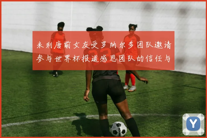 米利唐前女友受罗纳尔多团队邀请参与世界杯报道感恩团队的信任与支持