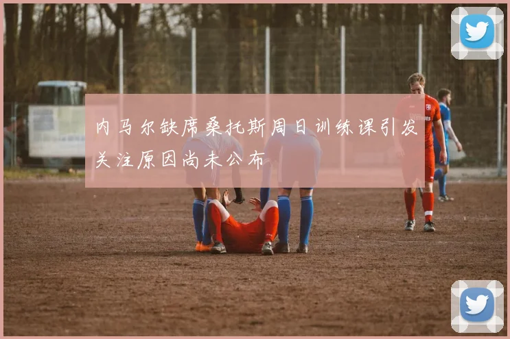 内马尔缺席桑托斯周日训练课引发关注原因尚未公布