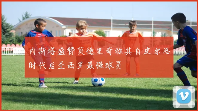 内斯塔盛赞莫德里奇称其自皮尔洛时代后圣西罗最强球员
