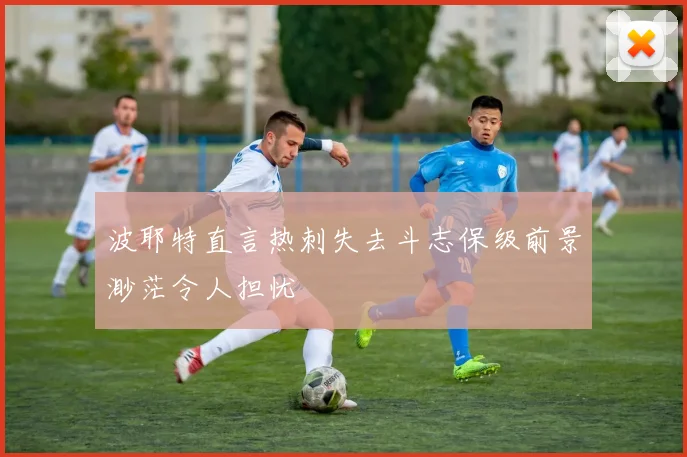波耶特直言热刺失去斗志保级前景渺茫令人担忧