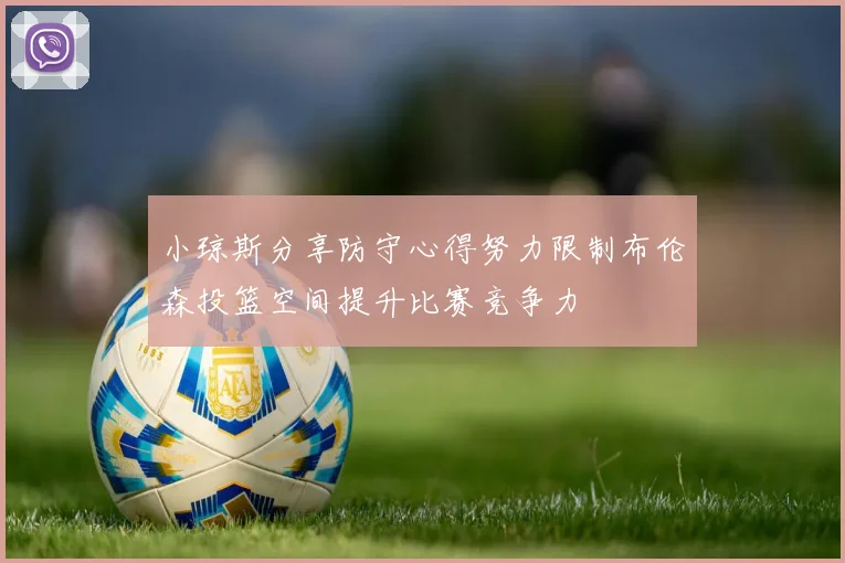 小琼斯分享防守心得努力限制布伦森投篮空间提升比赛竞争力