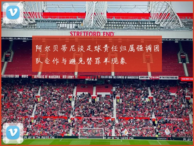 阿尔贝蒂尼谈足球责任归属强调团队合作与避免替罪羊现象