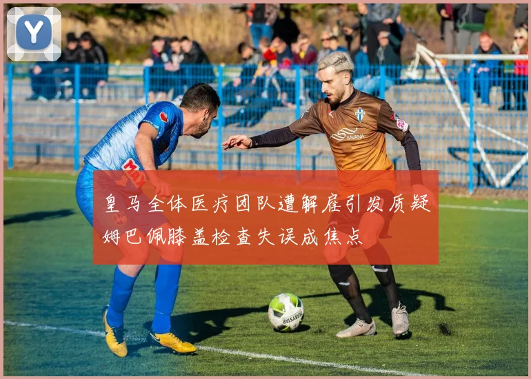 皇马全体医疗团队遭解雇引发质疑姆巴佩膝盖检查失误成焦点