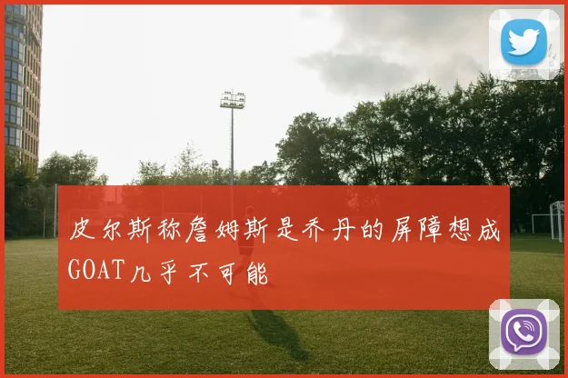 皮尔斯称詹姆斯是乔丹的屏障想成GOAT几乎不可能