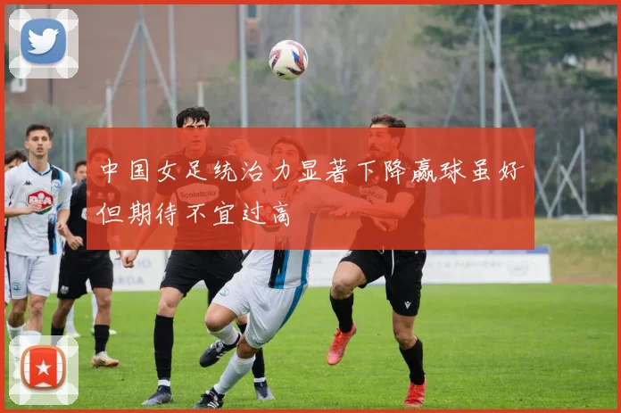 中国女足统治力显著下降赢球虽好但期待不宜过高