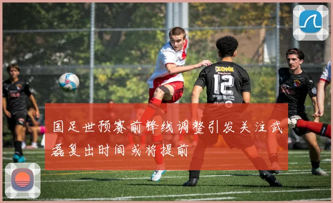 国足世预赛前锋线调整引发关注武磊复出时间或将提前