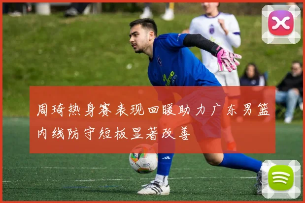 周琦热身赛表现回暖助力广东男篮内线防守短板显著改善